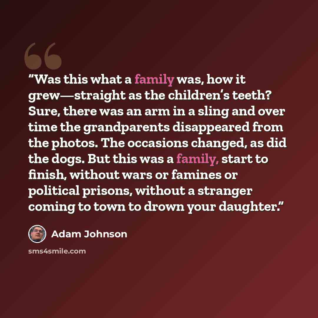 “Was this what a family was, how it grew—straight as the children’s teeth? Sure, there was an arm in a sling and over time the grandparents disappeared from the photos. The occasions changed, as did the dogs. But this was a family, start to finish, without wars or famines or political prisons…” quote by Adam Johnson