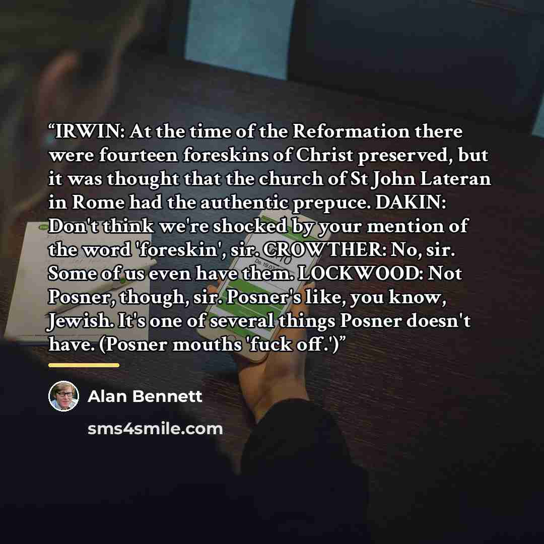 “IRWIN: At the time of the Reformation there were fourteen foreskins of Christ preserved, but it was thought that the church of St John Lateran in Rome had the authentic prepuce. DAKIN: Don't think we're shocked by your mention of the word 'foreskin', sir. CROWTHER: No, sir. Some of us even have…” quote by Alan Bennett