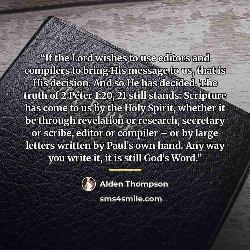 “If the Lord wishes to use editors and compilers to bring His message to us, that is His decision. And so He has decided. The truth of 2 Peter 1:20, 21 still stands: Scripture has come to us by the Holy Spirit, whether it be through revelation or research, secretary or scribe, editor or compiler –…” quote by Alden Thompson