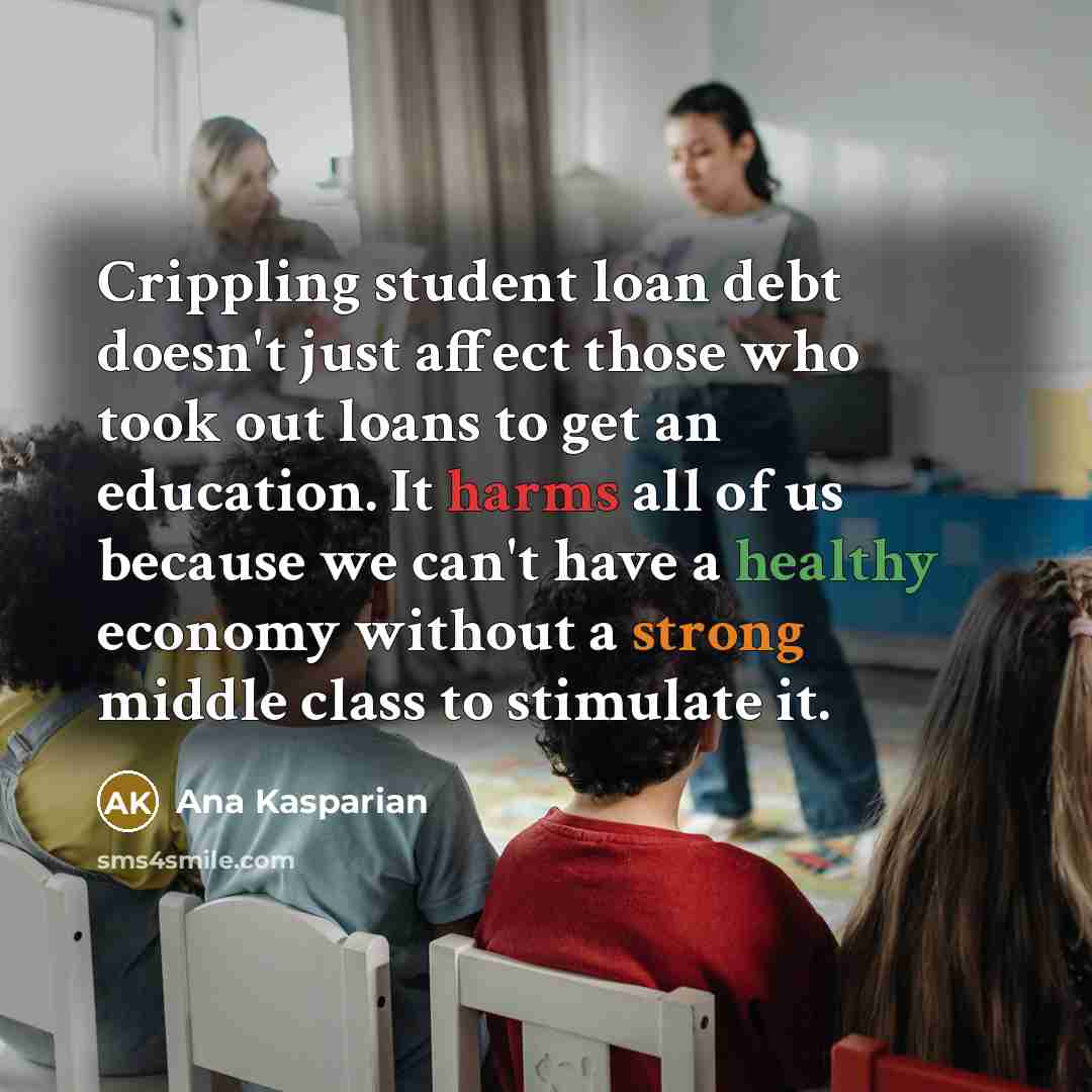 “Crippling student loan debt doesn't just affect those who took out loans to get an education. It harms all of us because we can't have a healthy economy without a strong middle class to stimulate it.” quote by Ana Kasparian