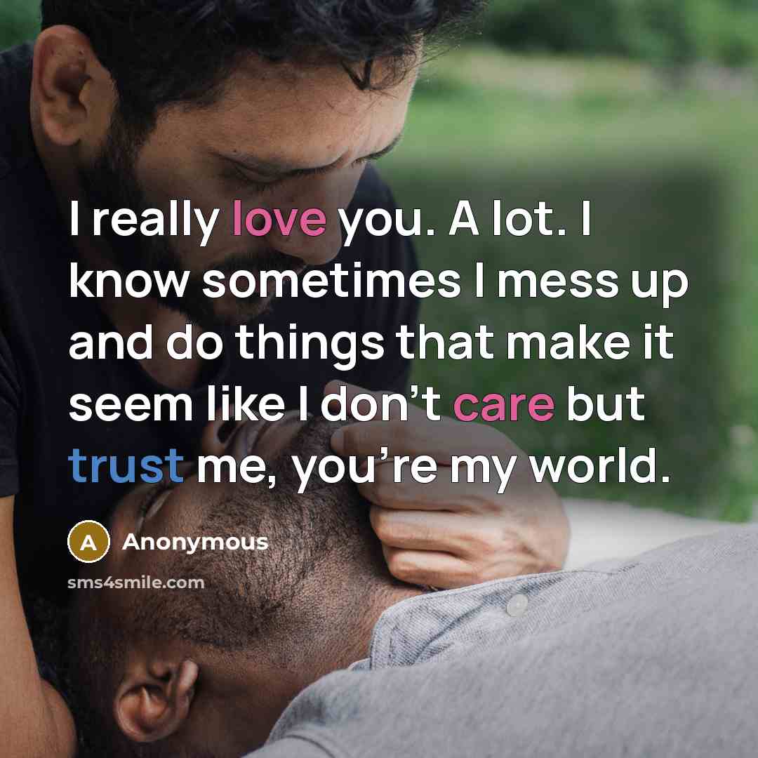 “I really love you. A lot. I know sometimes I mess up and do things that make it seem like I don't care but trust me, you're my world.” quote by Anonymous