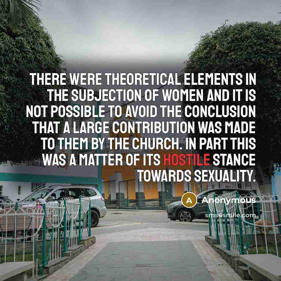 “There were theoretical elements in the subjection of women and it is not possible to avoid the conclusion that a large contribution was made to them by the Church. In part this was a matter of its hostile stance towards sexuality.” quote by Anonymous