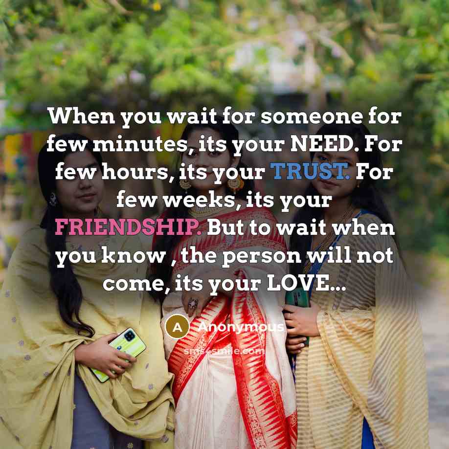 “When you wait for someone for few minutes, its your NEED. For few hours, its your TRUST. For few weeks, its your FRIENDSHIP. But to wait when you know , the person will not come, its your LOVE...” quote by Anonymous