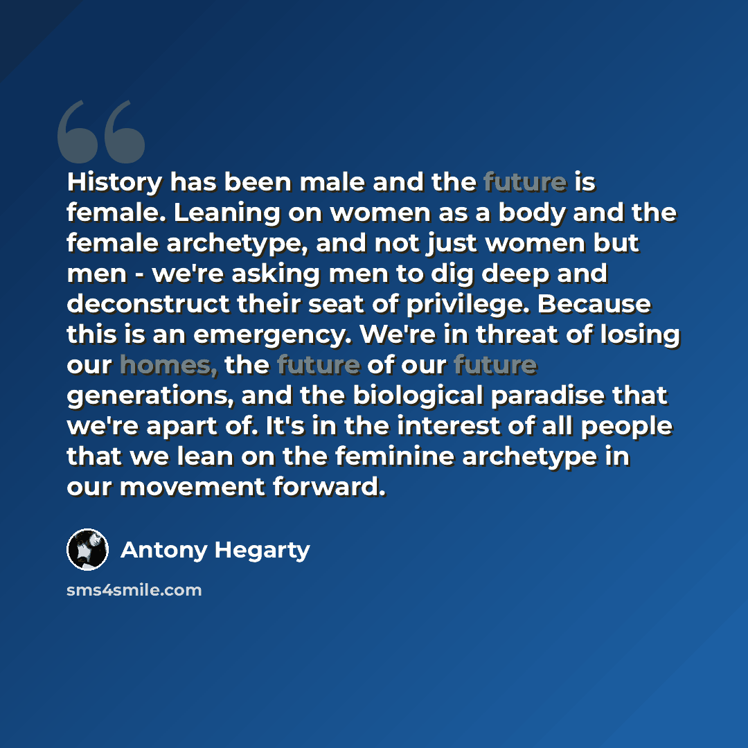 “History has been male and the future is female. Leaning on women as a body and the female archetype, and not just women but men - we're asking men to dig deep and deconstruct their seat of privilege. Because this is an emergency. We're in threat of losing our homes, the future of our future…” quote by Antony Hegarty