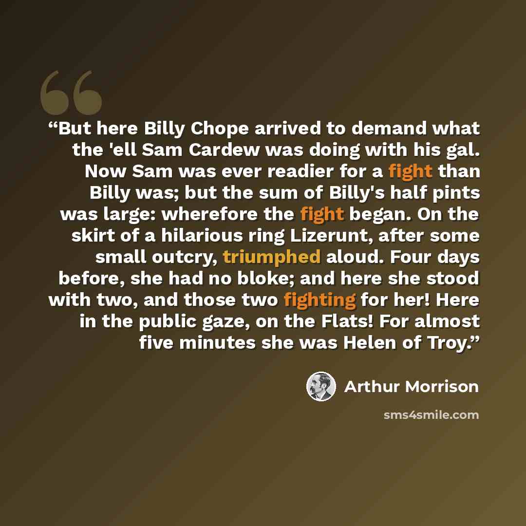 “But here Billy Chope arrived to demand what the 'ell Sam Cardew was doing with his gal. Now Sam was ever readier for a fight than Billy was; but the sum of Billy's half pints was large: wherefore the fight began. On the skirt of a hilarious ring Lizerunt, after some small outcry, triumphed aloud…” quote by Arthur Morrison