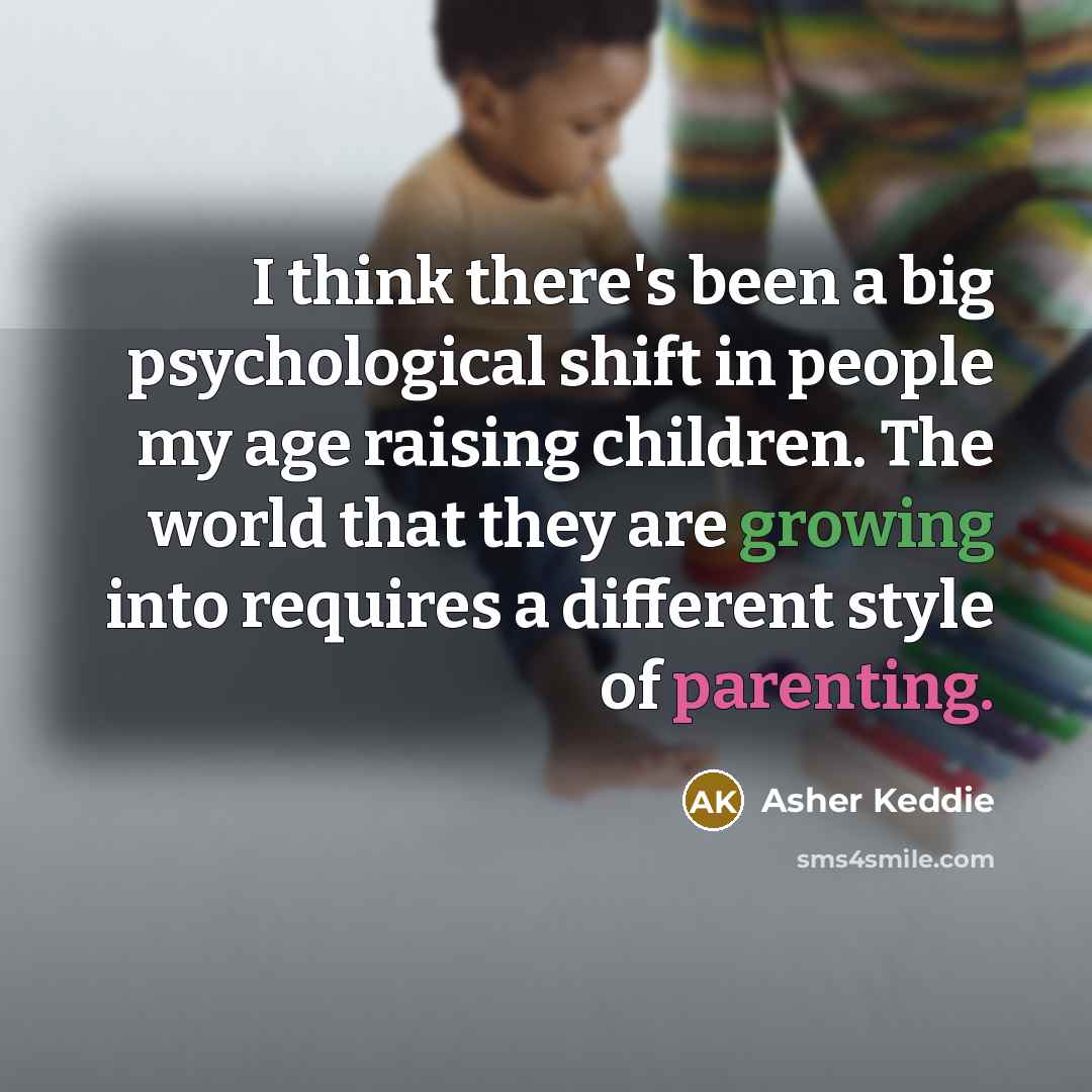 “I think there's been a big psychological shift in people my age raising children. The world that they are growing into requires a different style of parenting.” quote by Asher Keddie