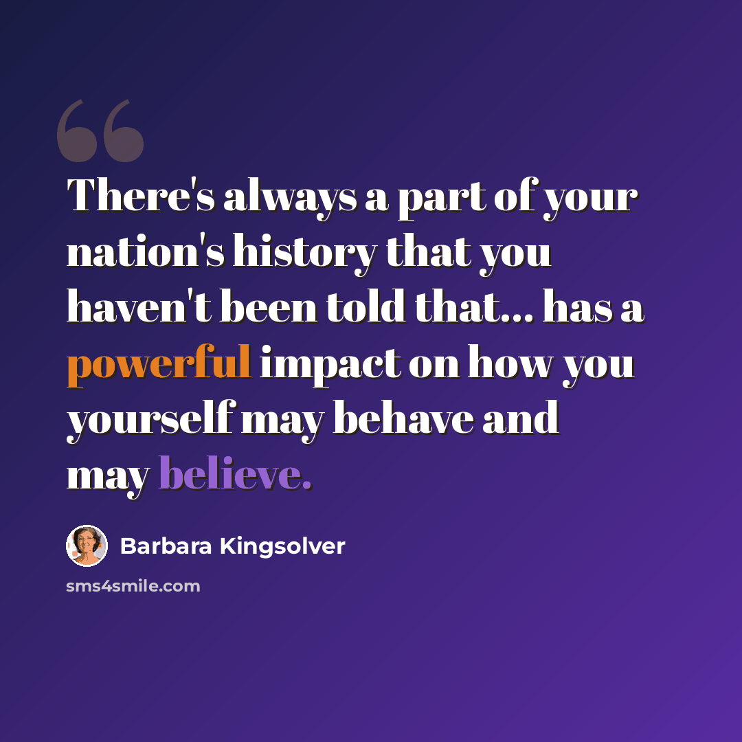 “There's always a part of your nation's history that you haven't been told that... has a powerful impact on how you yourself may behave and may believe.” quote by Barbara Kingsolver