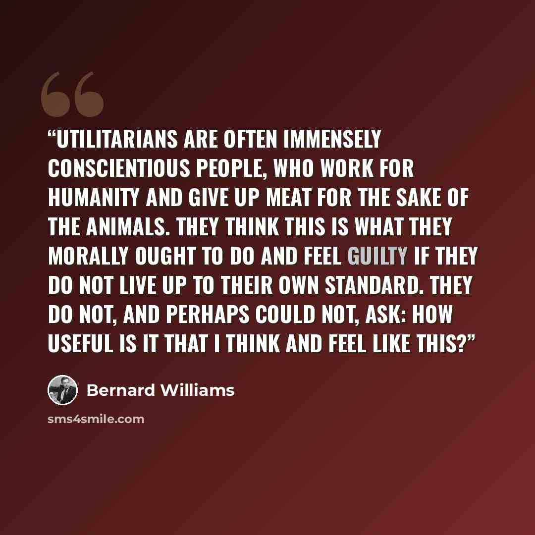 “Utilitarians are often immensely conscientious people, who work for humanity and give up meat for the sake of the animals. They think this is what they morally ought to do and feel guilty if they do not live up to their own standard. They do not, and perhaps could not, ask: How useful is it that I…” quote by Bernard Williams