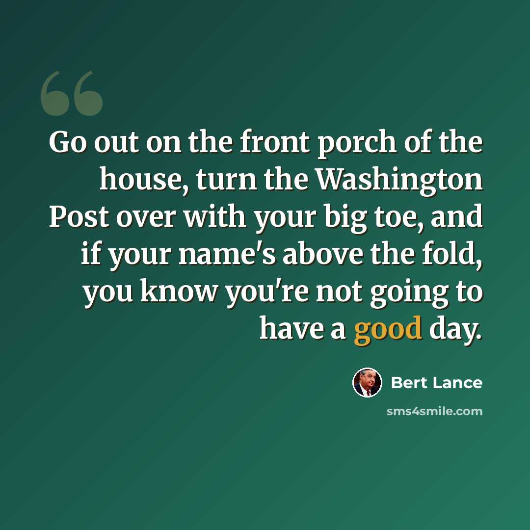 “Go out on the front porch of the house, turn the Washington Post over with your big toe, and if your name's above the fold, you know you're not going to have a good day.” quote by Bert Lance