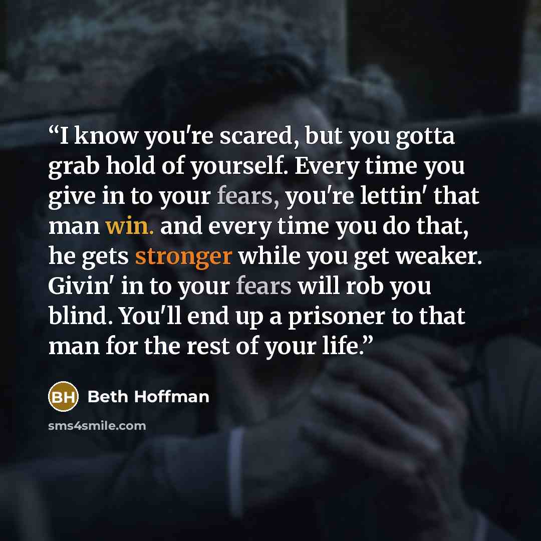 “I know you're scared, but you gotta grab hold of yourself. Every time you give in to your fears, you're lettin' that man win. and every time you do that, he gets stronger while you get weaker. Givin' in to your fears will rob you blind. You'll end up a prisoner to that man for the rest of your life.” quote by Beth Hoffman