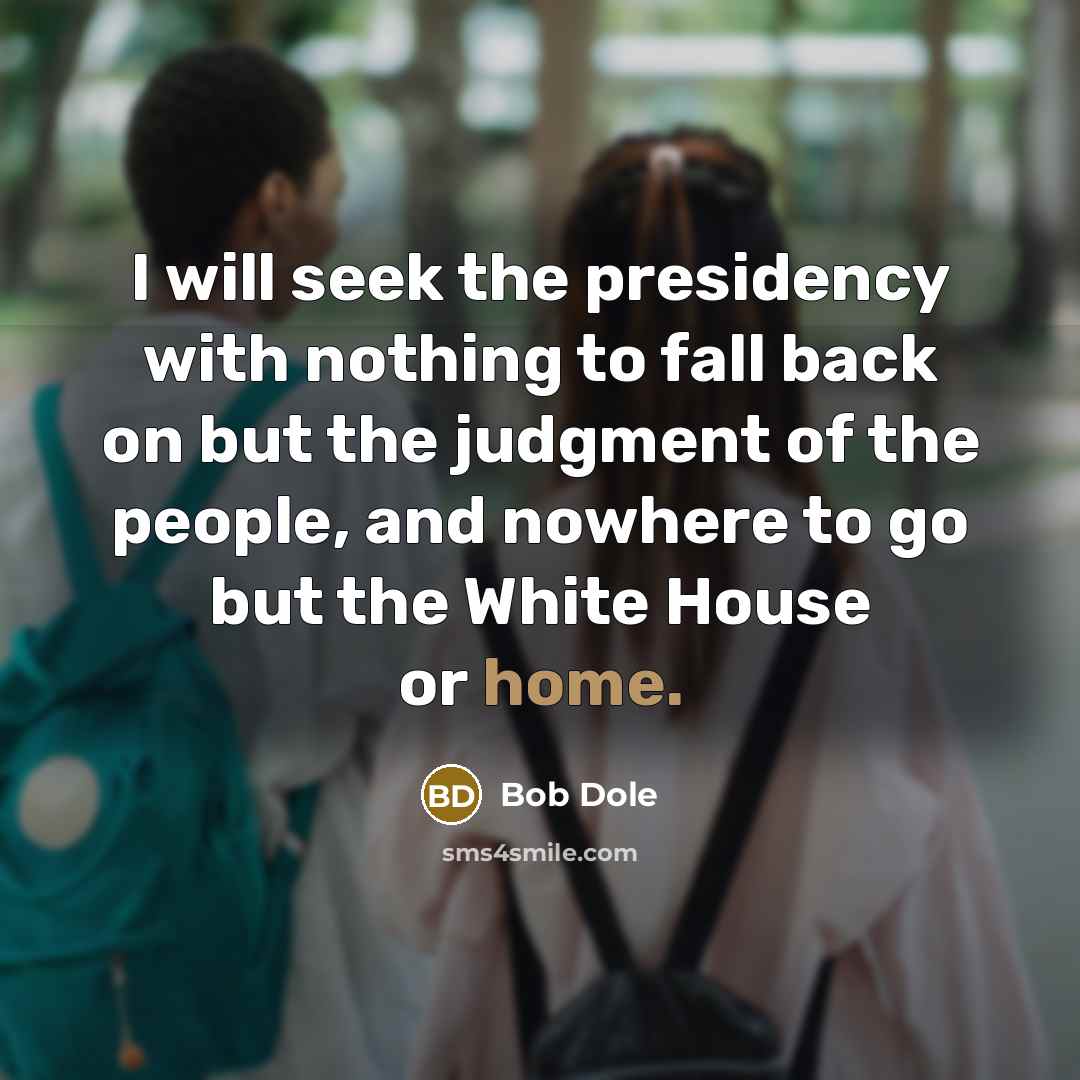 “I will seek the presidency with nothing to fall back on but the judgment of the people, and nowhere to go but the White House or home.” quote by Bob Dole
