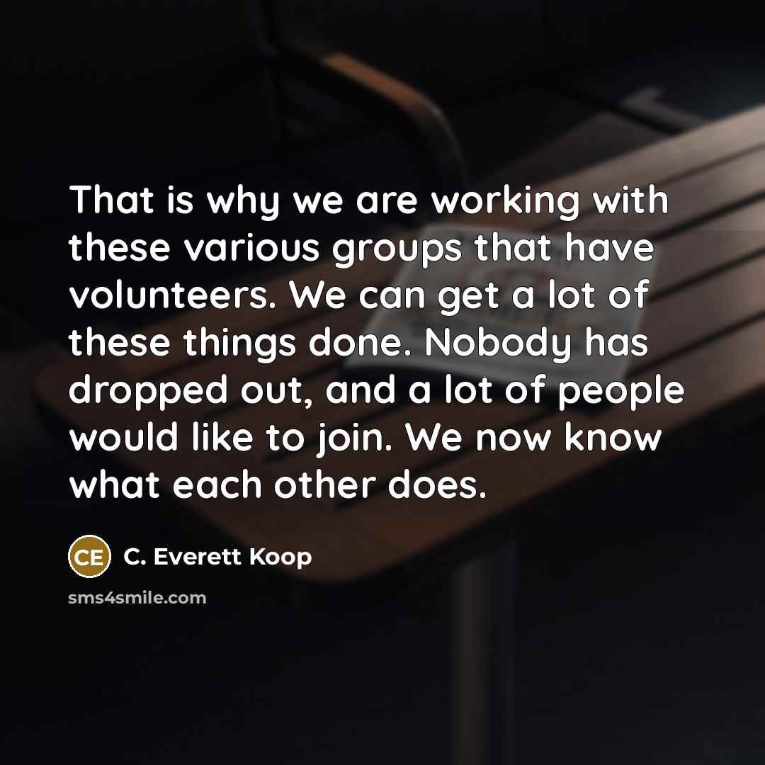 “That is why we are working with these various groups that have volunteers. We can get a lot of these things done. Nobody has dropped out, and a lot of people would like to join. We now know what each other does.” quote by C. Everett Koop