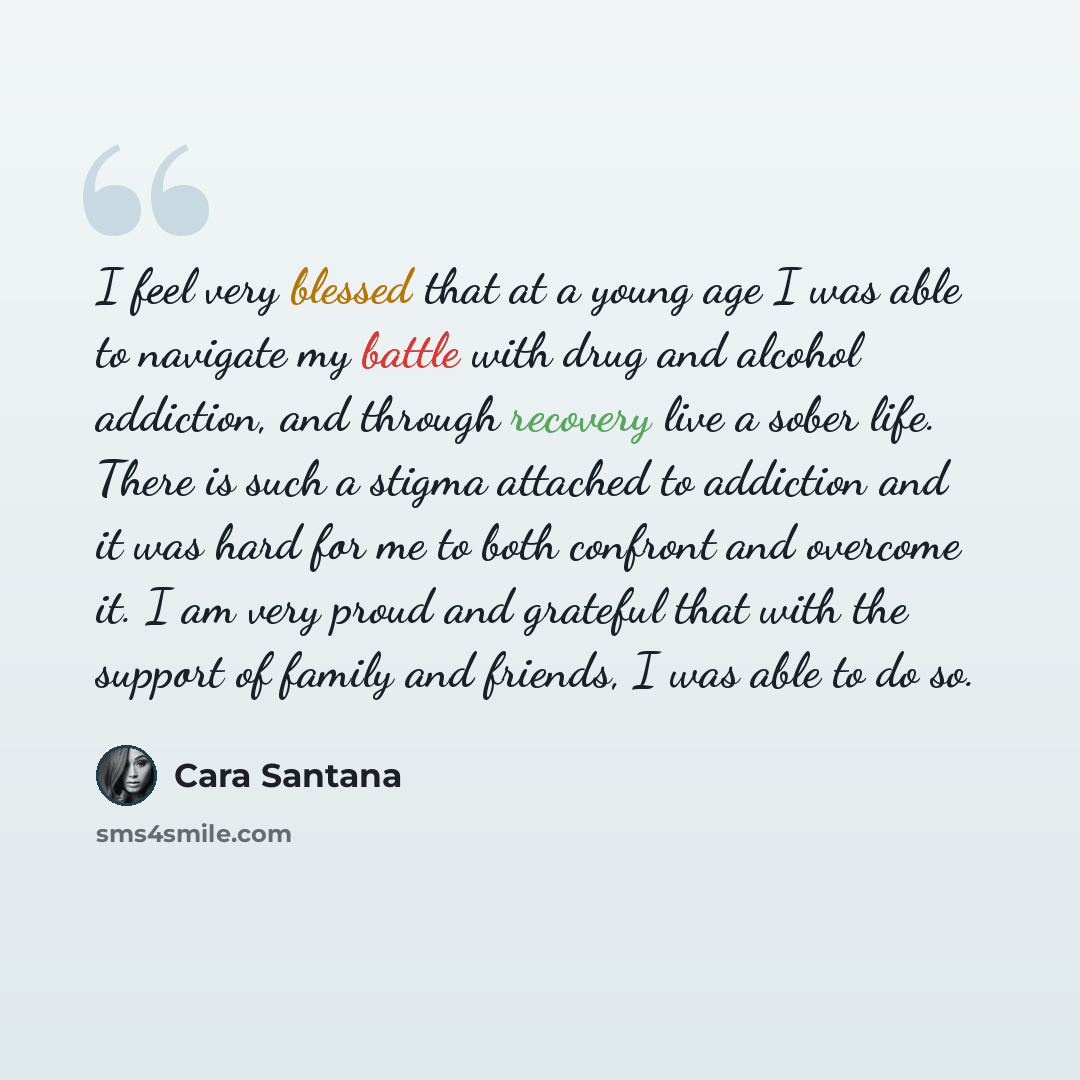 “I feel very blessed that at a young age I was able to navigate my battle with drug and alcohol addiction, and through recovery live a sober life. There is such a stigma attached to addiction and it was hard for me to both confront and overcome it. I am very proud and grateful that with the support…” quote by Cara Santana