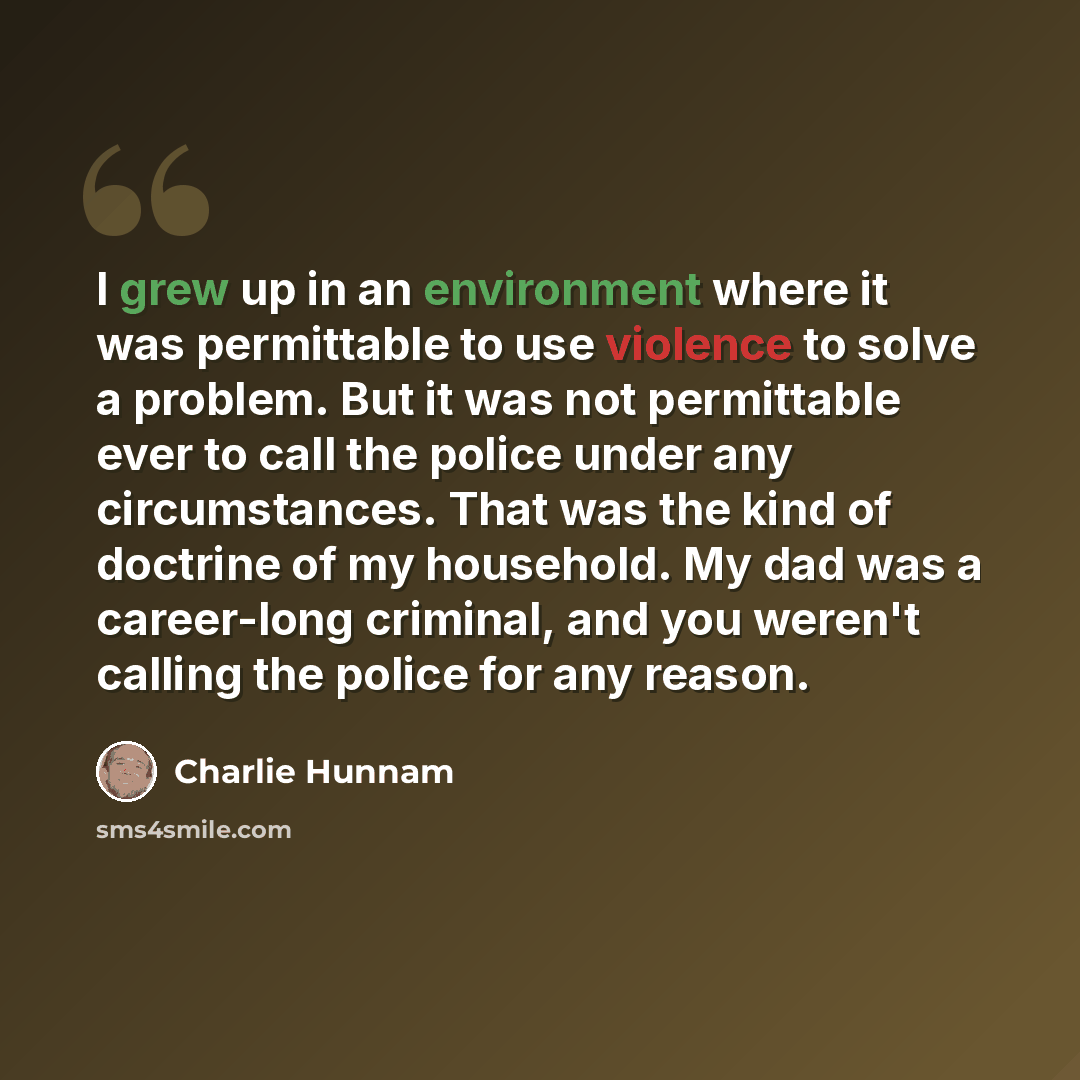 “I grew up in an environment where it was permittable to use violence to solve a problem. But it was not permittable ever to call the police under any circumstances. That was the kind of doctrine of my household. My dad was a career-long criminal, and you weren't calling the police for any reason.” quote by Charlie Hunnam