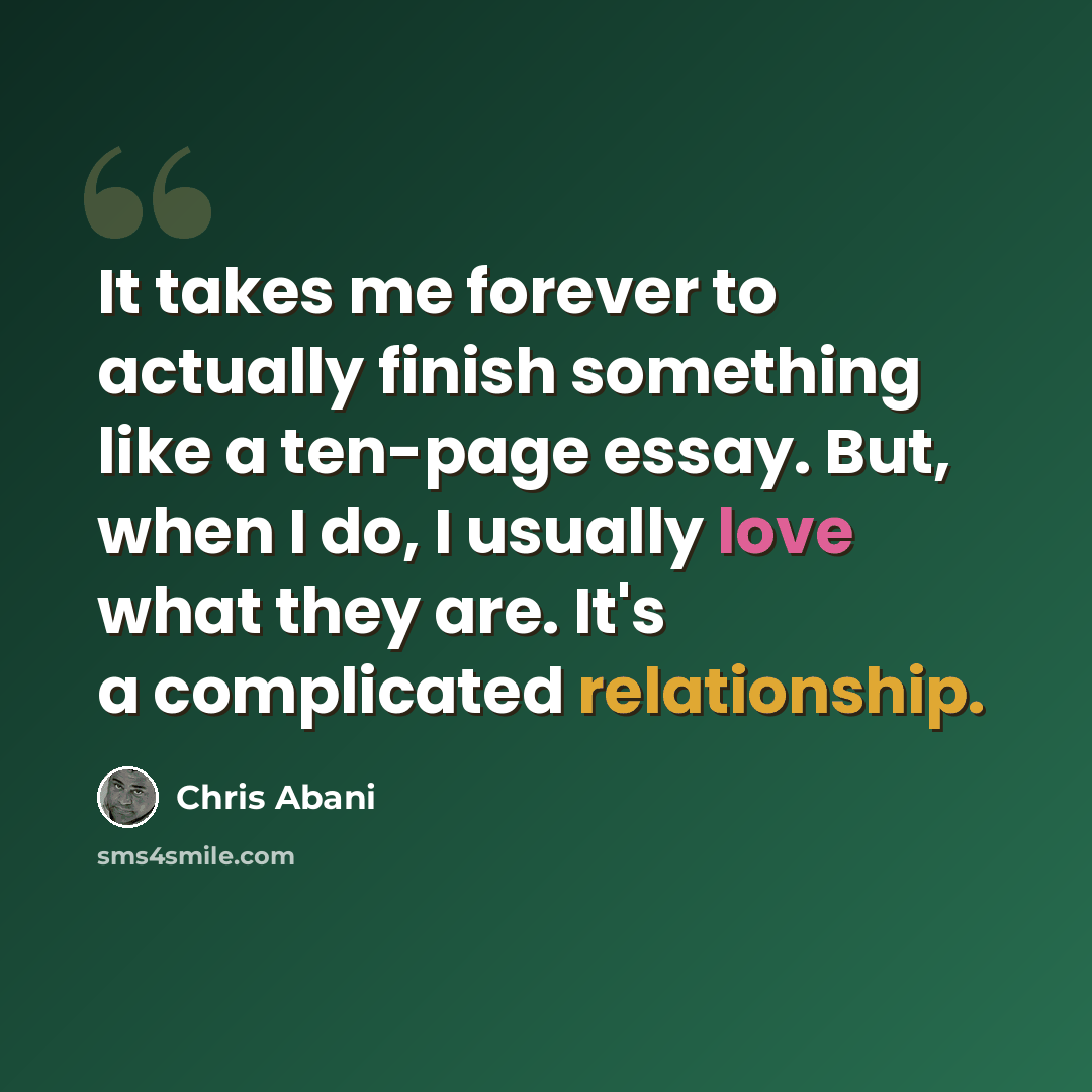 “It takes me forever to actually finish something like a ten-page essay. But, when I do, I usually love what they are. It's a complicated relationship.” quote by Chris Abani