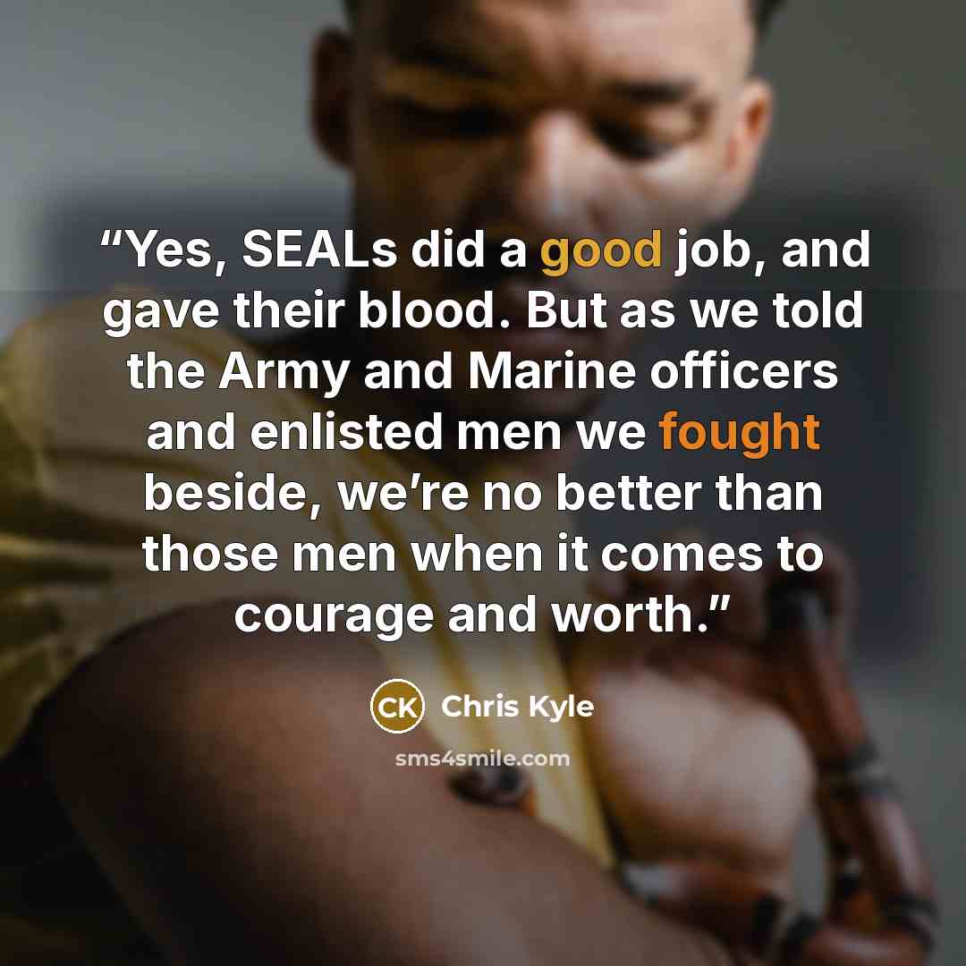 “Yes, SEALs did a good job, and gave their blood. But as we told the Army and Marine officers and enlisted men we fought beside, we’re no better than those men when it comes to courage and worth.” quote by Chris Kyle