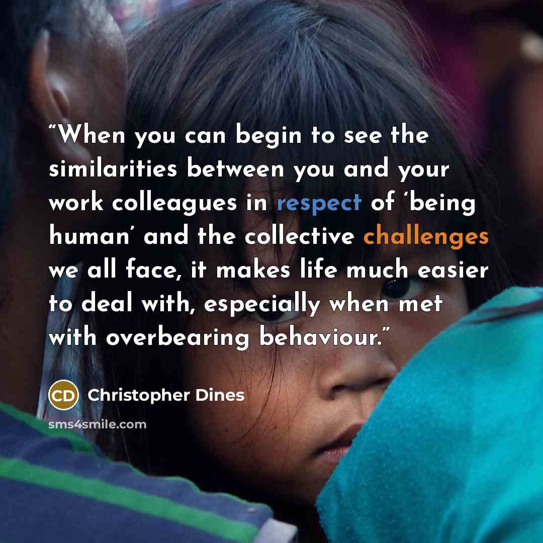 “When you can begin to see the similarities between you and your work colleagues in respect of ‘being human’ and the collective challenges we all face, it makes life much easier to deal with, especially when met with overbearing behaviour.” quote by Christopher Dines