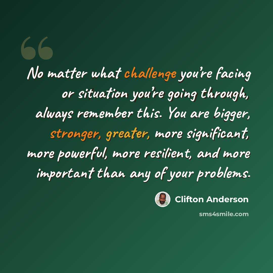“No matter what challenge you’re facing or situation you’re going through, always remember this. You are bigger, stronger, greater, more significant, more powerful, more resilient, and more important than any of your problems.” quote by Clifton Anderson