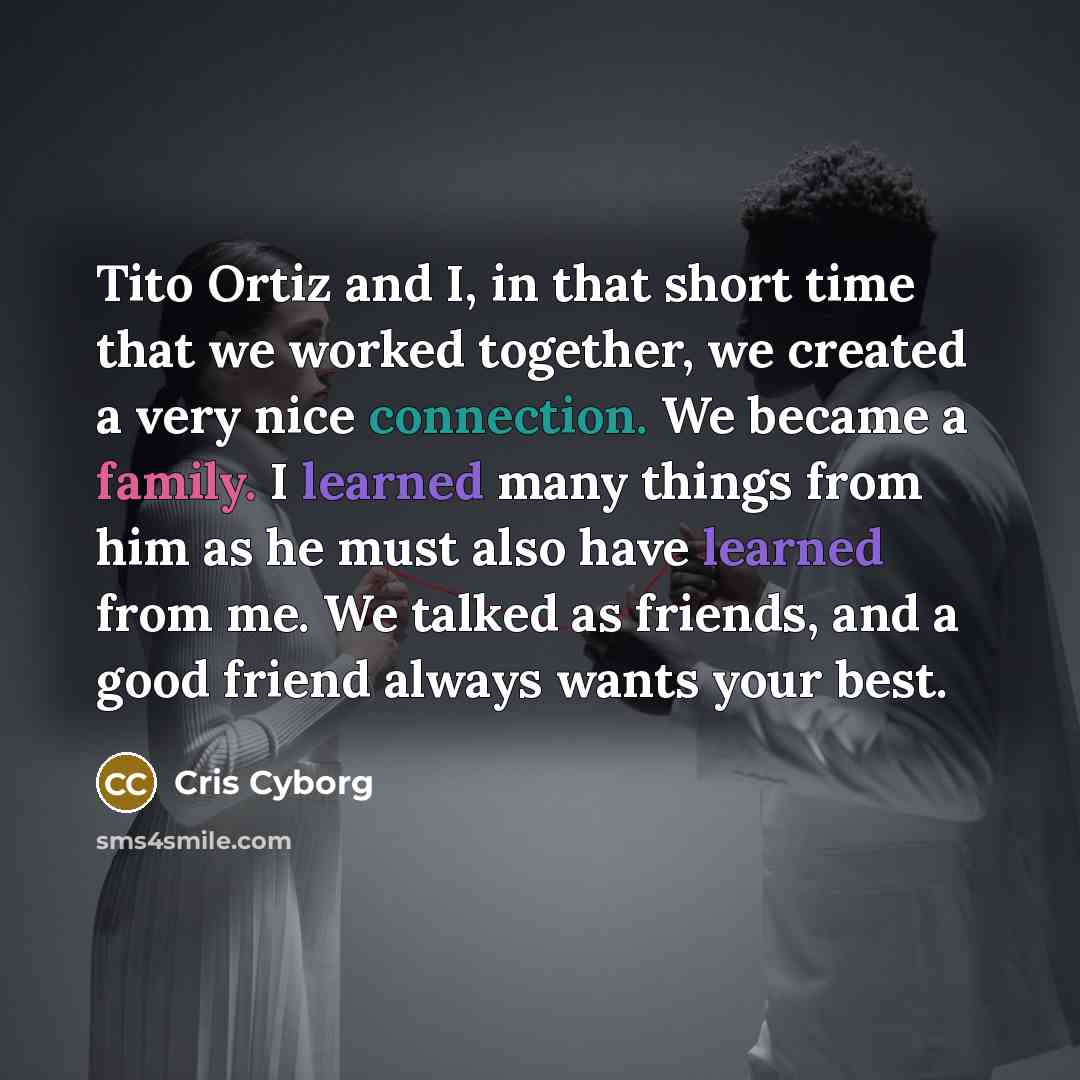 “Tito Ortiz and I, in that short time that we worked together, we created a very nice connection. We became a family. I learned many things from him as he must also have learned from me. We talked as friends, and a good friend always wants your best.” quote by Cris Cyborg