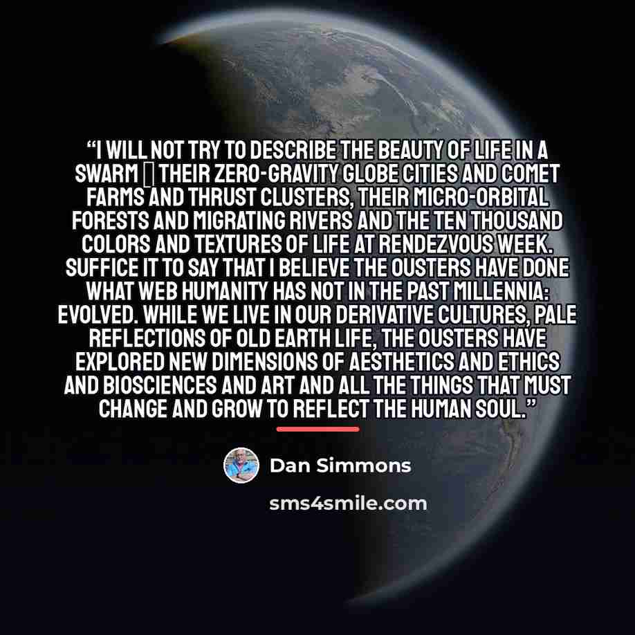 “I will not try to describe the beauty of life in a Swarm ‒ their zero-gravity globe cities and comet farms and thrust clusters, their micro-orbital forests and migrating rivers and the ten thousand colors and textures of life at Rendezvous Week. Suffice it to say that I believe the Ousters have…” quote by Dan Simmons