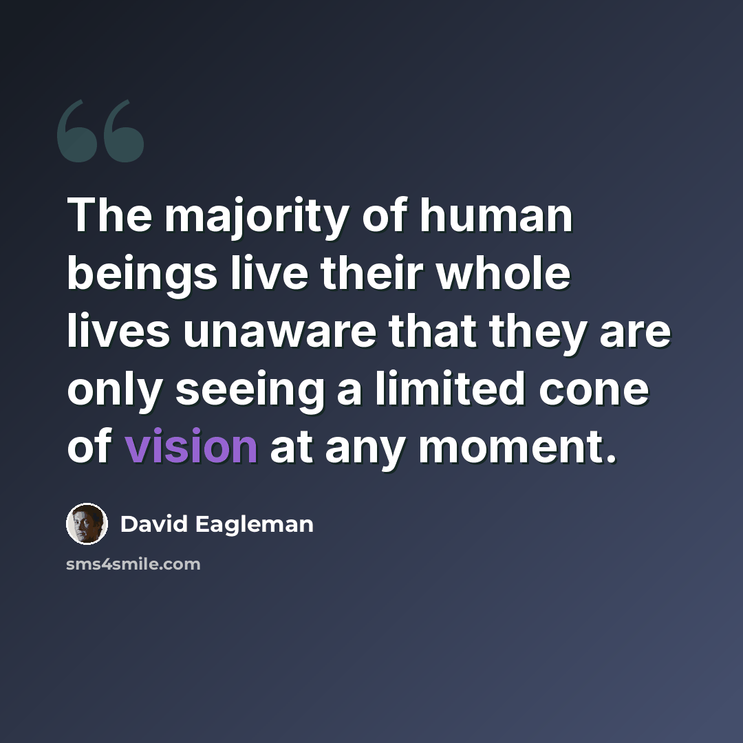 “The majority of human beings live their whole lives unaware that they are only seeing a limited cone of vision at any moment.” quote by David Eagleman