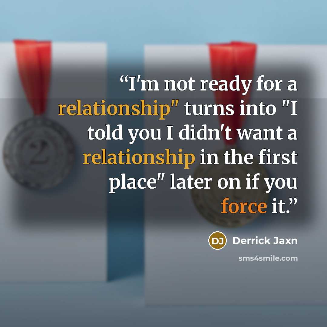 “I'm not ready for a relationship" turns into "I told you I didn't want a relationship in the first place" later on if you force it.” quote by Derrick Jaxn