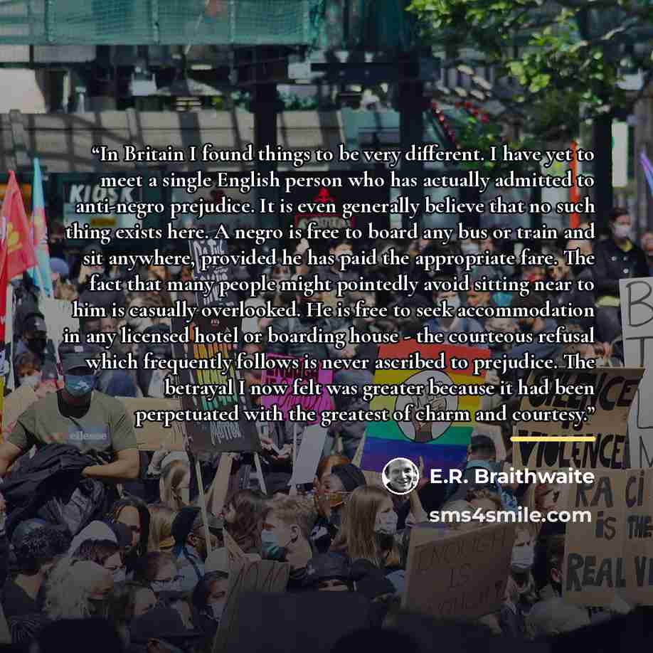 “In Britain I found things to be very different. I have yet to meet a single English person who has actually admitted to anti-negro prejudice. It is even generally believe that no such thing exists here. A negro is free to board any bus or train and sit anywhere, provided he has paid the…” quote by E.R. Braithwaite