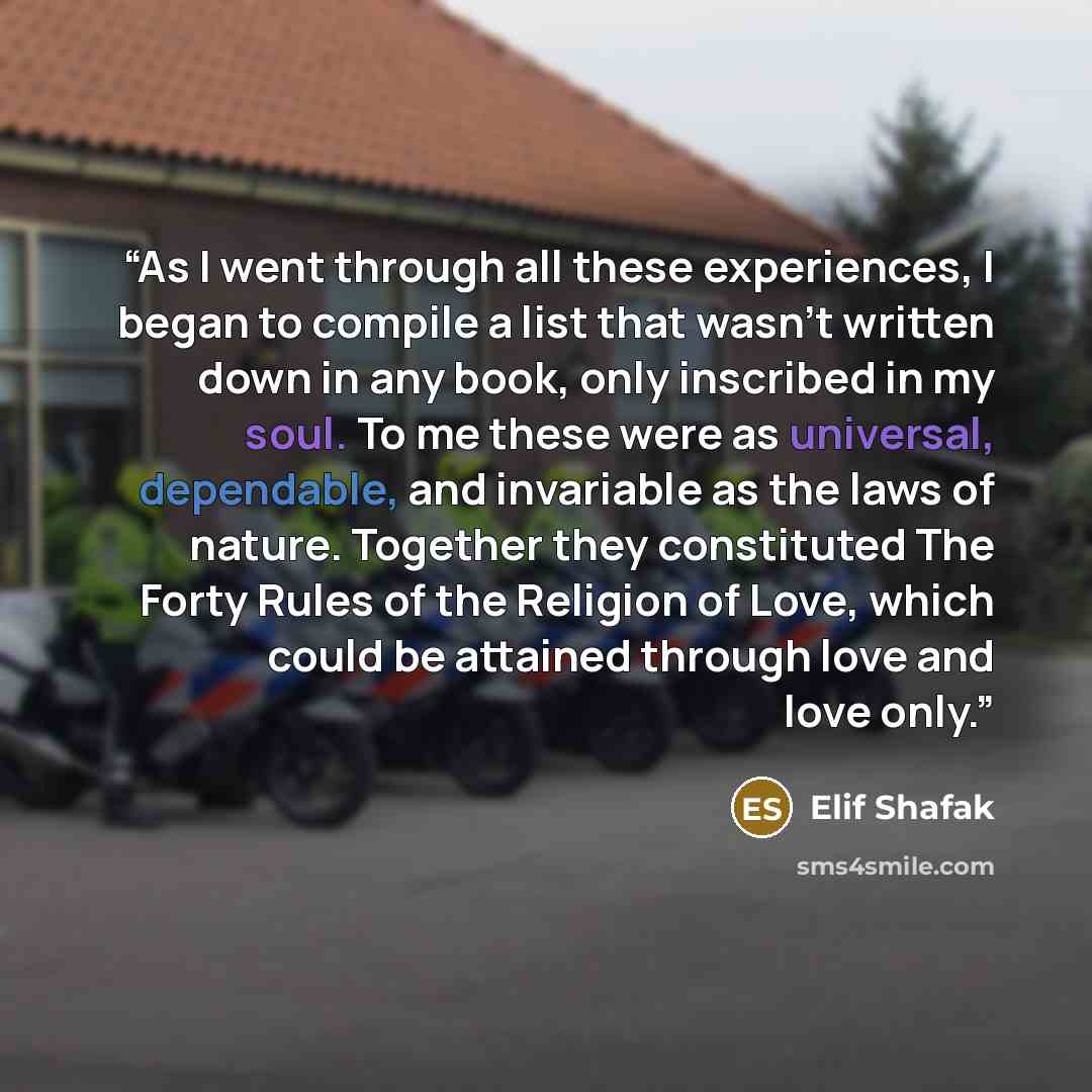 “As I went through all these experiences, I began to compile a list that wasn't written down in any book, only inscribed in my soul. To me these were as universal, dependable, and invariable as the laws of nature. Together they constituted The Forty Rules of the Religion of Love, which could be…” quote by Elif Shafak