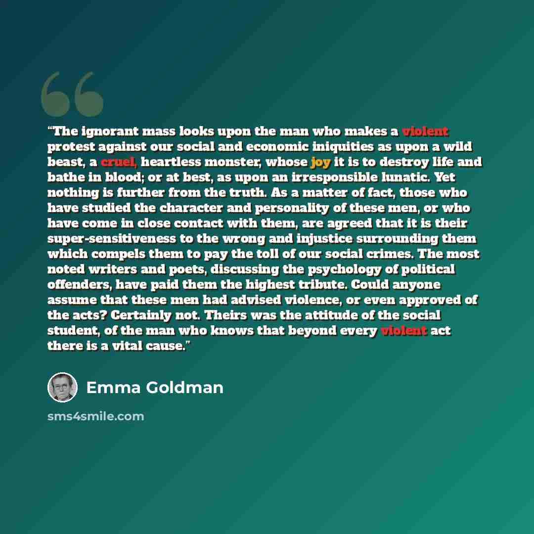 “The ignorant mass looks upon the man who makes a violent protest against our social and economic iniquities as upon a wild beast, a cruel, heartless monster, whose joy it is to destroy life and bathe in blood; or at best, as upon an irresponsible lunatic. Yet nothing is further from the truth. As…” quote by Emma Goldman