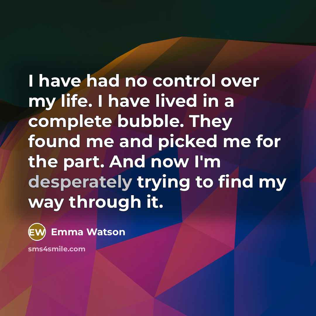 “I have had no control over my life. I have lived in a complete bubble. They found me and picked me for the part. And now I'm desperately trying to find my way through it.” quote by Emma Watson