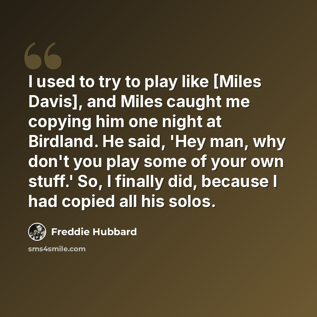 “I used to try to play like [Miles Davis], and Miles caught me copying him one night at Birdland. He said, 'Hey man, why don't you play some of your own stuff.' So, I finally did, because I had copied all his solos.” quote by Freddie Hubbard