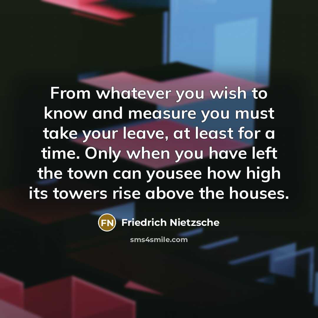 “From whatever you wish to know and measure you must take your leave, at least for a time. Only when you have left the town can yousee how high its towers rise above the houses.” quote by Friedrich Nietzsche