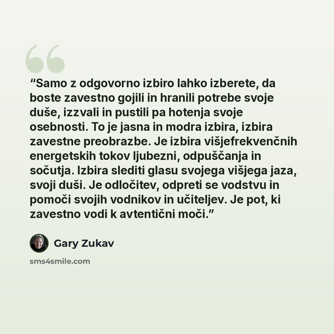 “Samo z odgovorno izbiro lahko izberete, da boste zavestno gojili in hranili potrebe svoje duše, izzvali in pustili pa hotenja svoje osebnosti. To je jasna in modra izbira, izbira zavestne preobrazbe. Je izbira višjefrekvenčnih energetskih tokov ljubezni, odpuščanja in sočutja. Izbira slediti glasu…” quote by Gary Zukav
