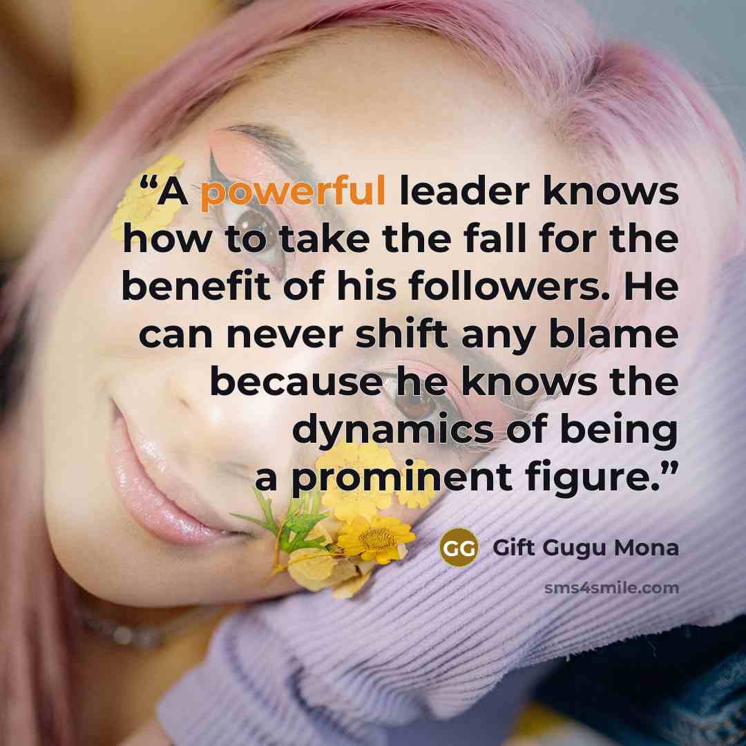 “A powerful leader knows how to take the fall for the benefit of his followers. He can never shift any blame because he knows the dynamics of being a prominent figure.” quote by Gift Gugu Mona