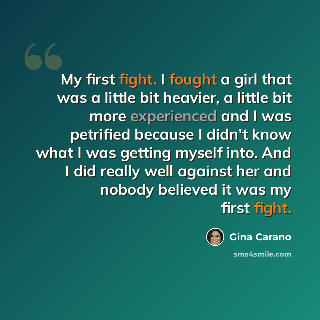 “My first fight. I fought a girl that was a little bit heavier, a little bit more experienced and I was petrified because I didn't know what I was getting myself into. And I did really well against her and nobody believed it was my first fight.” quote by Gina Carano