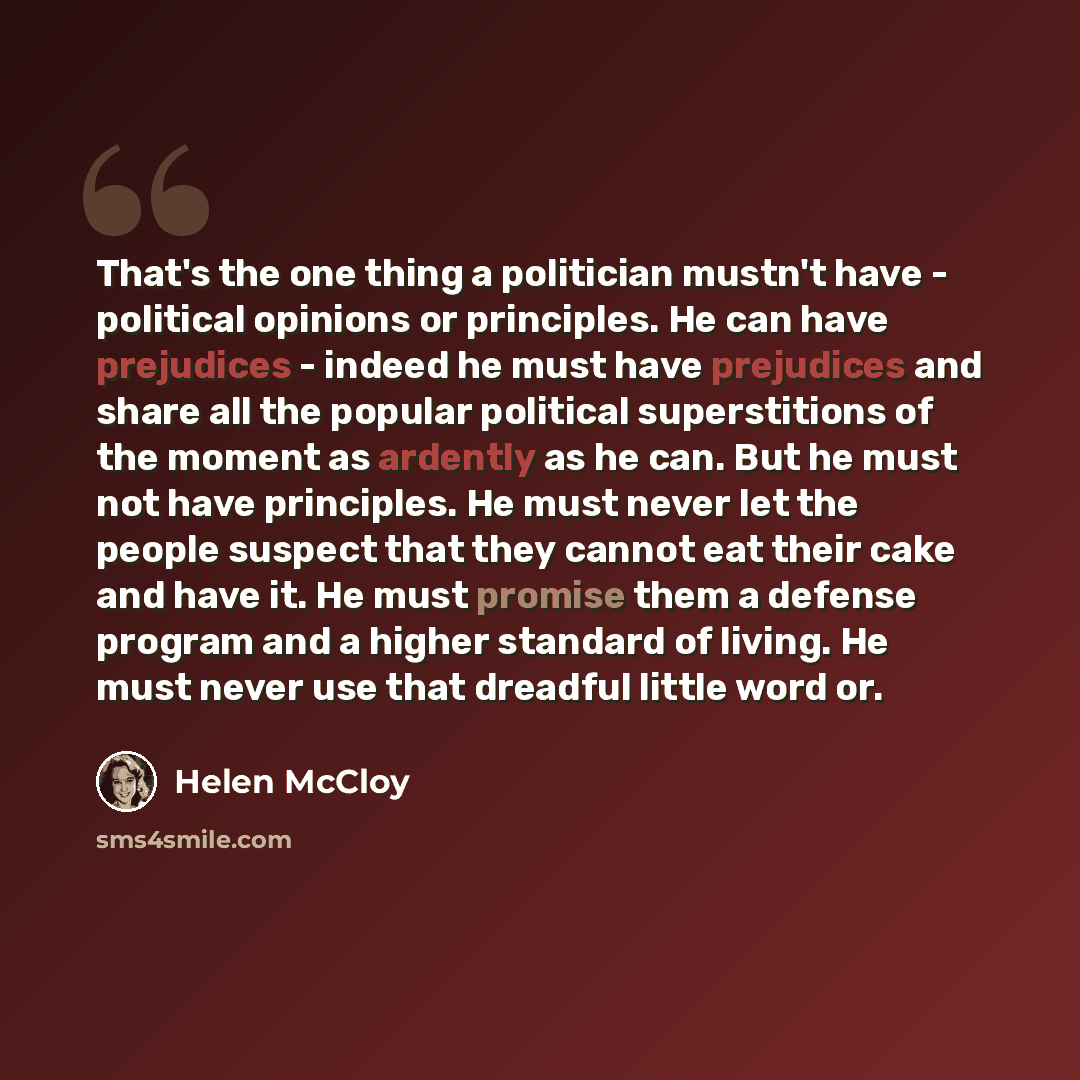 “That's the one thing a politician mustn't have - political opinions or principles. He can have prejudices - indeed he must have prejudices and share all the popular political superstitions of the moment as ardently as he can. But he must not have principles. He must never let the people suspect…” quote by Helen McCloy