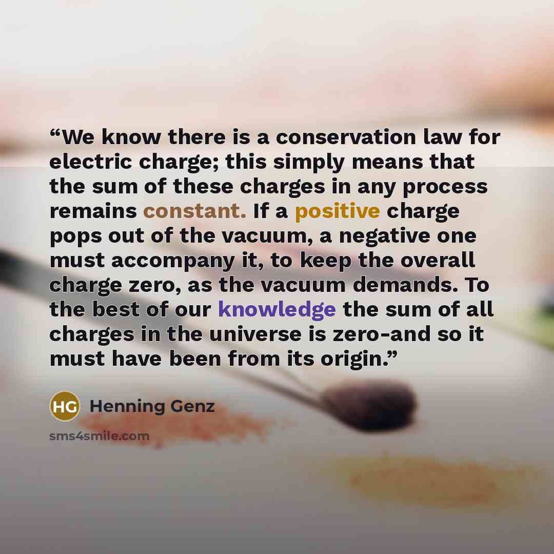 “We know there is a conservation law for electric charge; this simply means that the sum of these charges in any process remains constant. If a positive charge pops out of the vacuum, a negative one must accompany it, to keep the overall charge zero, as the vacuum demands. To the best of our…” quote by Henning Genz