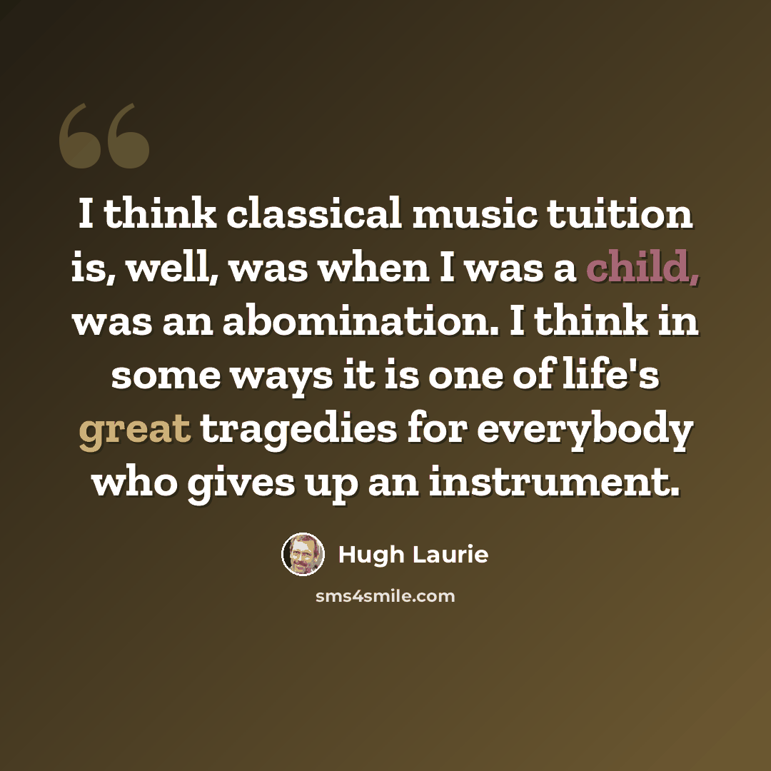 “I think classical music tuition is, well, was when I was a child, was an abomination. I think in some ways it is one of life's great tragedies for everybody who gives up an instrument.” quote by Hugh Laurie