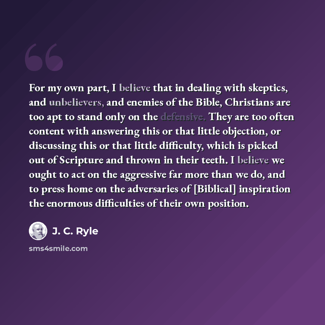 “For my own part, I believe that in dealing with skeptics, and unbelievers, and enemies of the Bible, Christians are too apt to stand only on the defensive. They are too often content with answering this or that little objection, or discussing this or that little difficulty, which is picked out of…” quote by J. C. Ryle