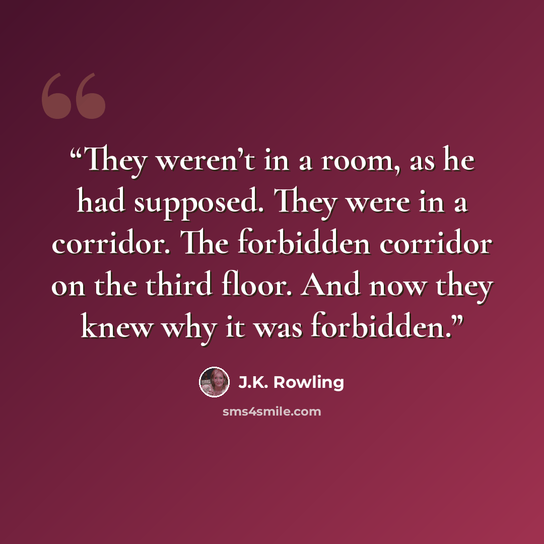 “They weren’t in a room, as he had supposed. They were in a corridor. The forbidden corridor on the third floor. And now they knew why it was forbidden.” quote by J.K. Rowling
