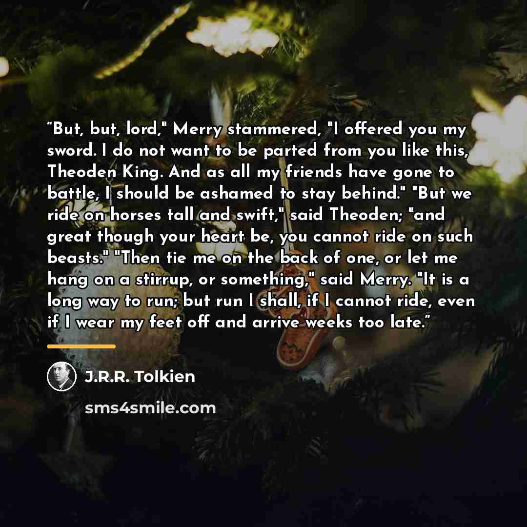 “But, but, lord," Merry stammered, "I offered you my sword. I do not want to be parted from you like this, Theoden King. And as all my friends have gone to battle, I should be ashamed to stay behind." "But we ride on horses tall and swift," said Theoden; "and great though your heart be, you cannot…” quote by J.R.R. Tolkien