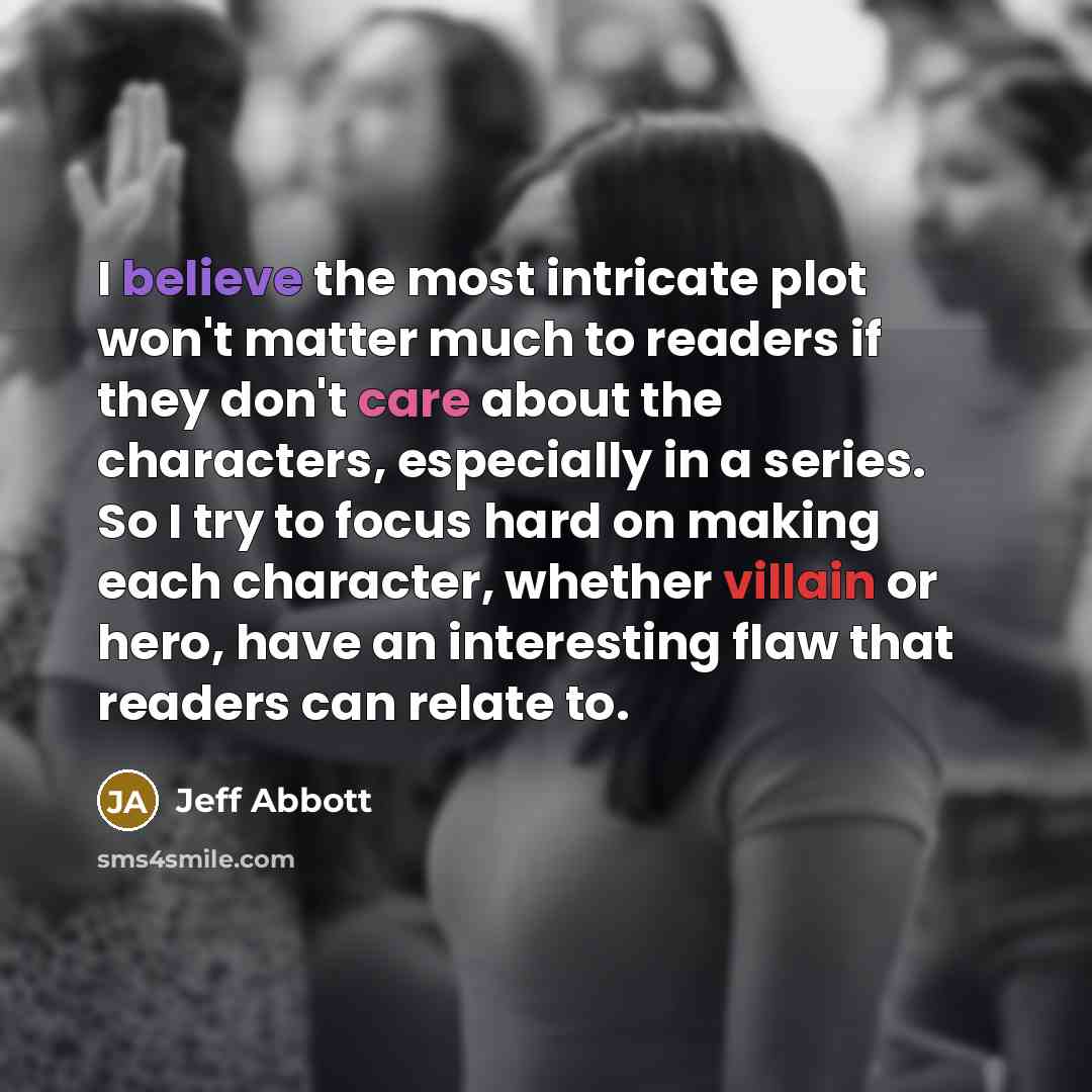 “I believe the most intricate plot won't matter much to readers if they don't care about the characters, especially in a series. So I try to focus hard on making each character, whether villain or hero, have an interesting flaw that readers can relate to.” quote by Jeff Abbott