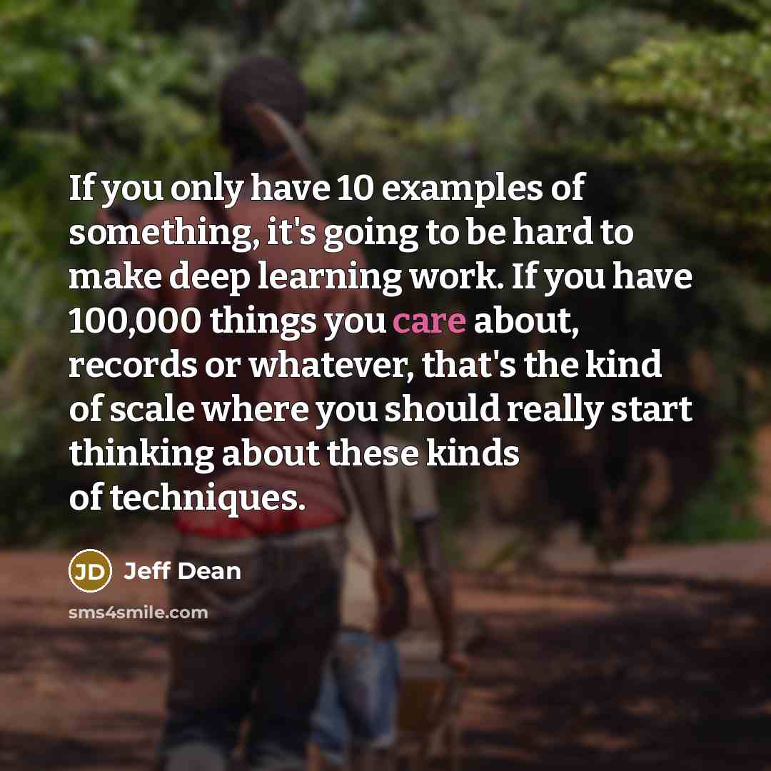 “If you only have 10 examples of something, it's going to be hard to make deep learning work. If you have 100,000 things you care about, records or whatever, that's the kind of scale where you should really start thinking about these kinds of techniques.” quote by Jeff Dean