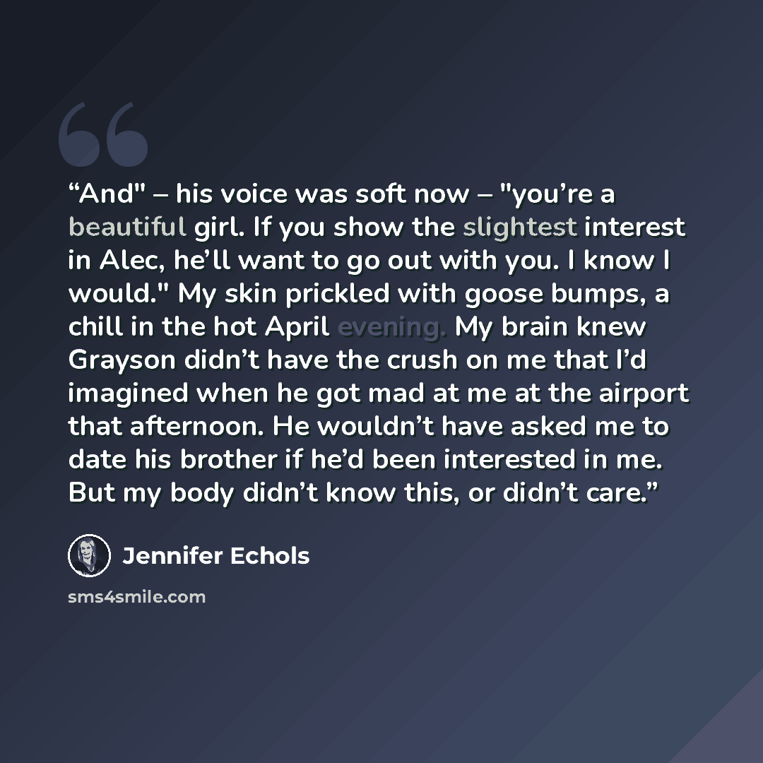 “And" – his voice was soft now – "you’re a beautiful girl. If you show the slightest interest in Alec, he’ll want to go out with you. I know I would." My skin prickled with goose bumps, a chill in the hot April evening. My brain knew Grayson didn’t have the crush on me that I’d imagined when he got…” quote by Jennifer Echols