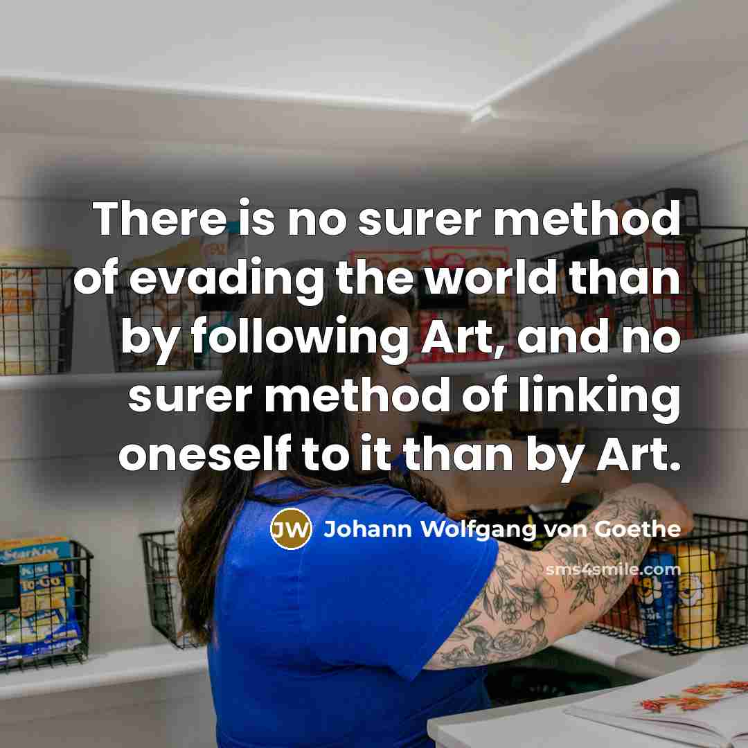 “There is no surer method of evading the world than by following Art, and no surer method of linking oneself to it than by Art.” quote by Johann Wolfgang von Goethe
