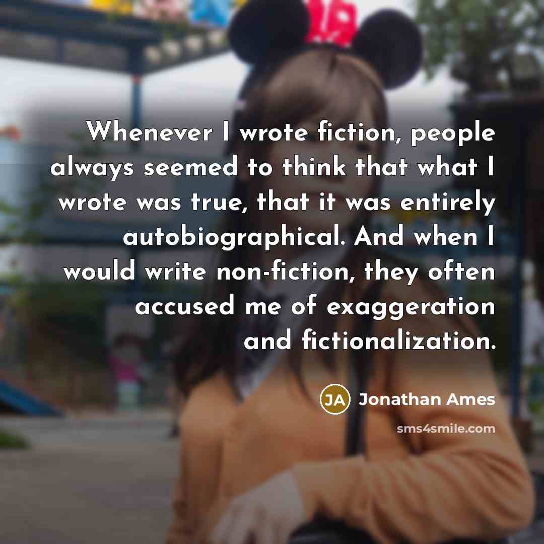 “Whenever I wrote fiction, people always seemed to think that what I wrote was true, that it was entirely autobiographical. And when I would write non-fiction, they often accused me of exaggeration and fictionalization.” quote by Jonathan Ames