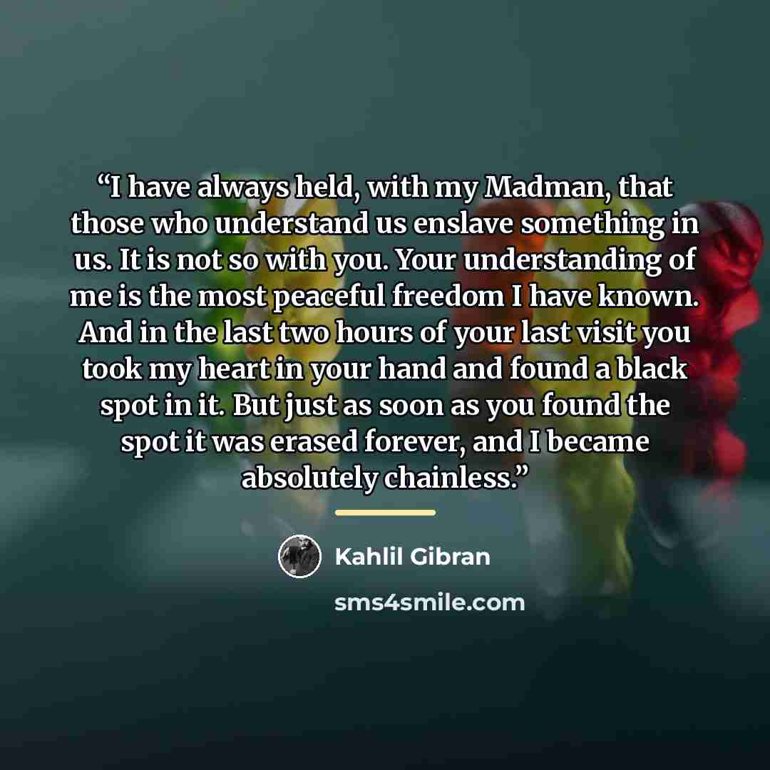 “I have always held, with my Madman, that those who understand us enslave something in us. It is not so with you. Your understanding of me is the most peaceful freedom I have known. And in the last two hours of your last visit you took my heart in your hand and found a black spot in it. But just as…” quote by Kahlil Gibran