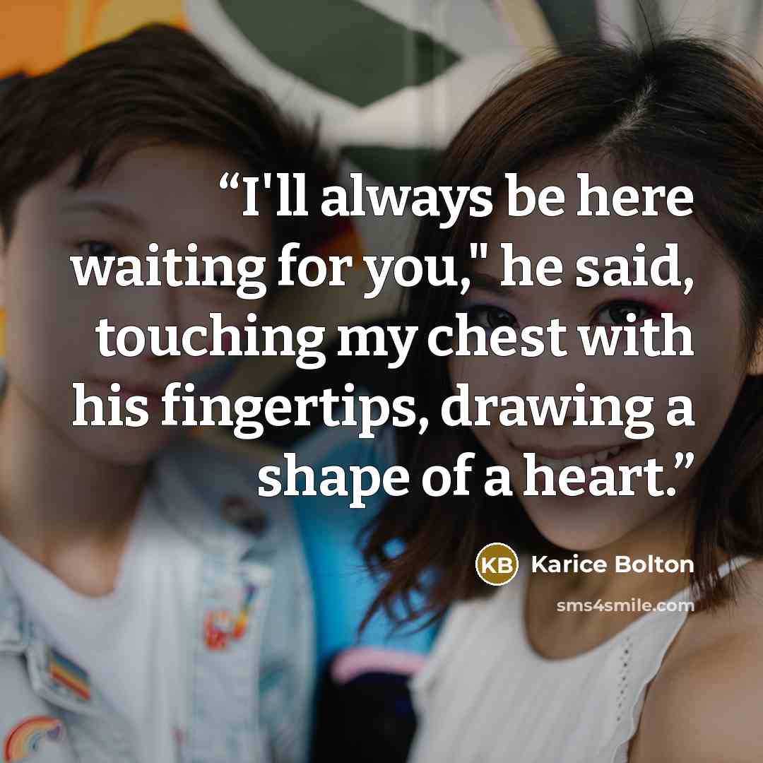 “I'll always be here waiting for you," he said, touching my chest with his fingertips, drawing a shape of a heart.” quote by Karice Bolton