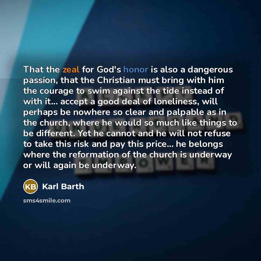 “That the zeal for God's honor is also a dangerous passion, that the Christian must bring with him the courage to swim against the tide instead of with it... accept a good deal of loneliness, will perhaps be nowhere so clear and palpable as in the church, where he would so much like things to be…” quote by Karl Barth