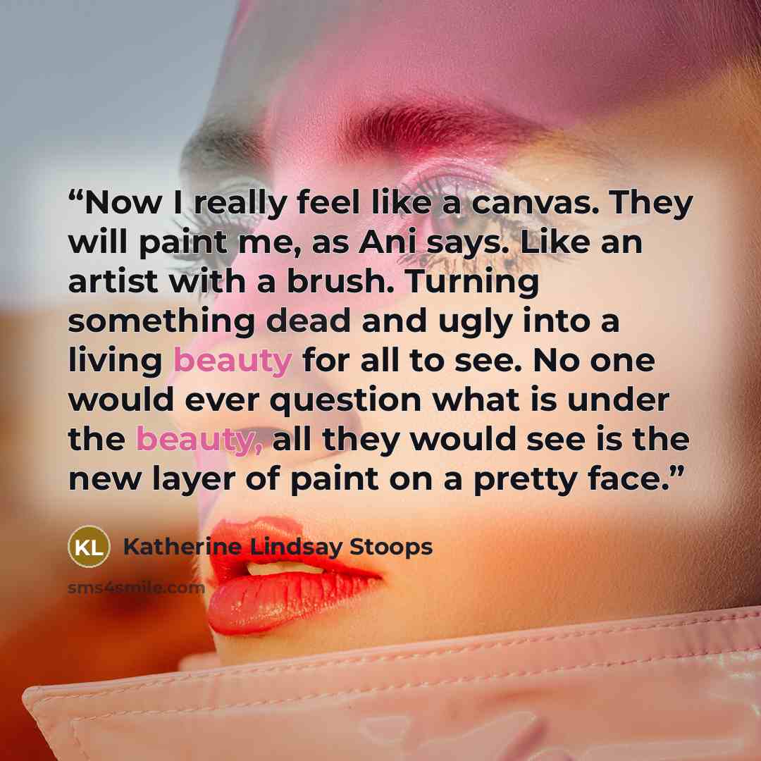 “Now I really feel like a canvas. They will paint me, as Ani says. Like an artist with a brush. Turning something dead and ugly into a living beauty for all to see. No one would ever question what is under the beauty, all they would see is the new layer of paint on a pretty face.” quote by Katherine Lindsay Stoops